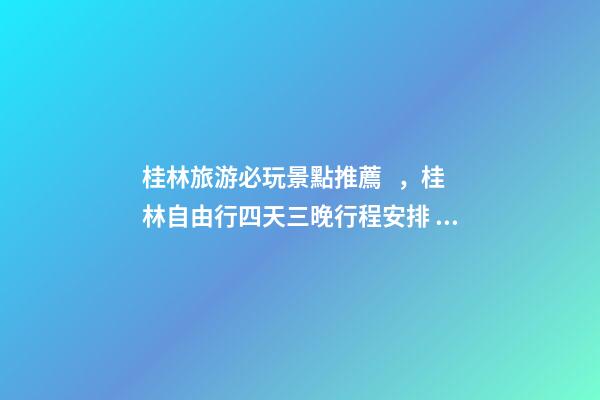 桂林旅游必玩景點推薦，桂林自由行四天三晚行程安排，桂林旅游防騙攻略